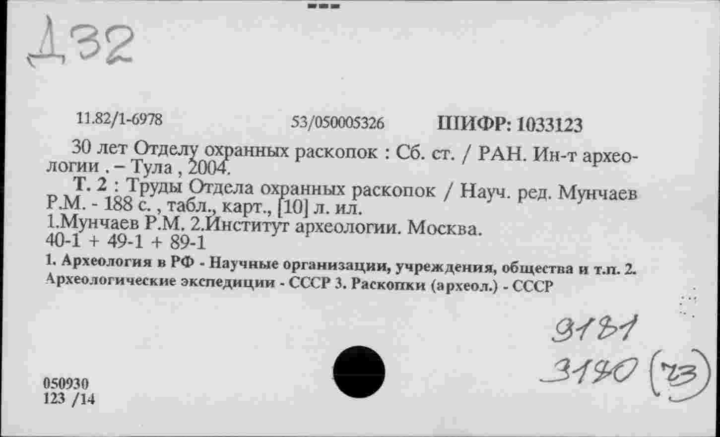 ﻿Д32
11.82/1-6978	53/050005326 ПІИФР: 1033123
ЗО лет Отделу охранных раскопок : Сб. ст. / РАН. Ин-т археологии . - Тула , 2004.
Т. 2 : Труды Отдела охранных раскопок / Науч. ред. Мунчаев Р.М. -188 с., табл., карт., [10] л. ил.
І.Мунчаев Р.М. 2.Институт археологии. Москва.
40-1 + 49-1 + 89-1
1. Археология в РФ - Научные организации, учреждения, общества и т.п. 2. Археологические экспедиции - СССР 3. Раскопки (археол.) - СССР
050930
123 /14
3-1^0 (Чз)